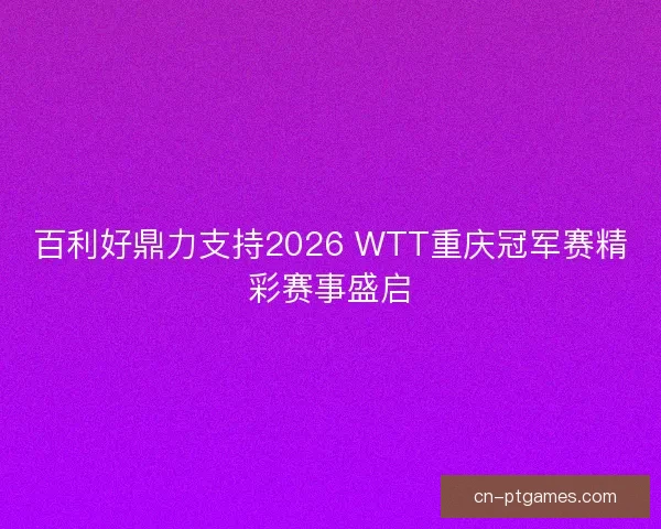百利好鼎力支持2026 WTT重庆冠军赛精彩赛事盛启