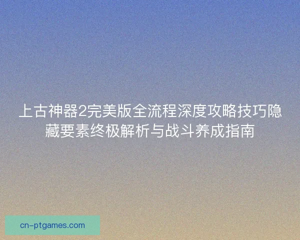 上古神器2完美版全流程深度攻略技巧隐藏要素终极解析与战斗养成指南