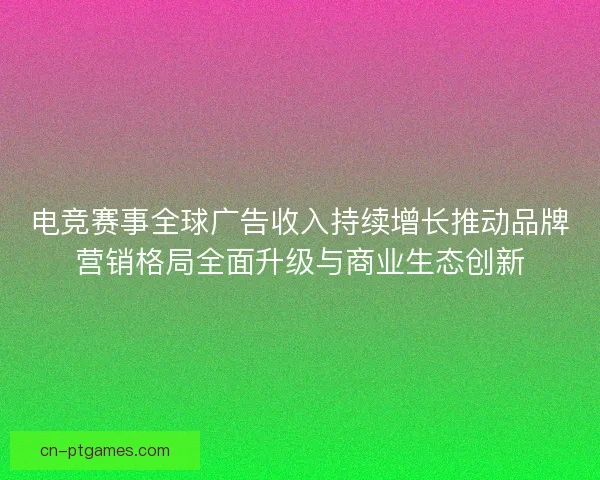 电竞赛事全球广告收入持续增长推动品牌营销格局全面升级与商业生态创新
