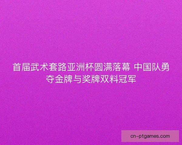 首届武术套路亚洲杯圆满落幕 中国队勇夺金牌与奖牌双料冠军