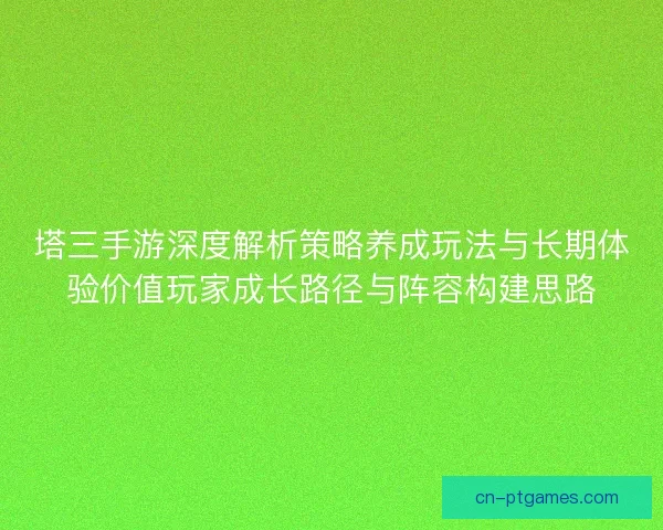 塔三手游深度解析策略养成玩法与长期体验价值玩家成长路径与阵容构建思路